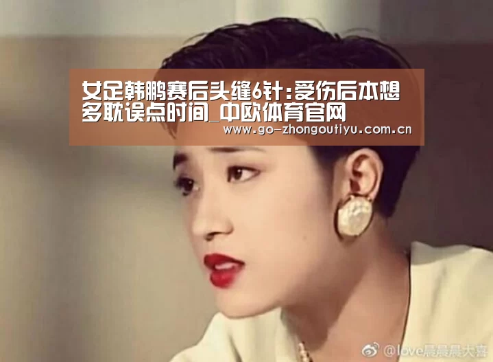 女足韩鹏赛后头缝6针:受伤后本想多耽误点时间_中欧体育官网(图2) zoty体育