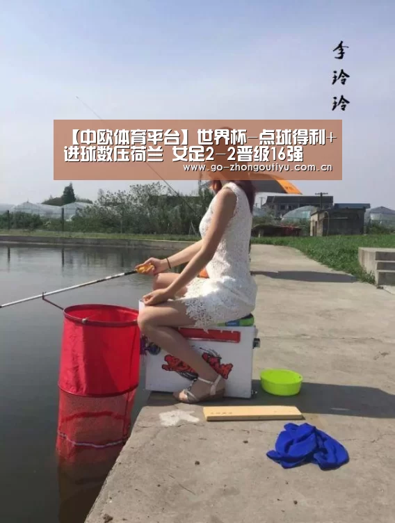 【中欧体育平台】世界杯-点球得利+进球数压荷兰 女足2-2晋级16强(图3) zoty体育